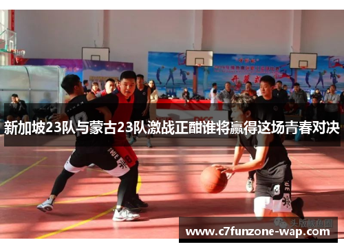 新加坡23队与蒙古23队激战正酣谁将赢得这场青春对决